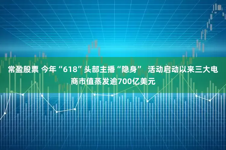 常盈股票 今年“618”头部主播“隐身”  活动启动以来三大电商市值蒸发逾700亿美元