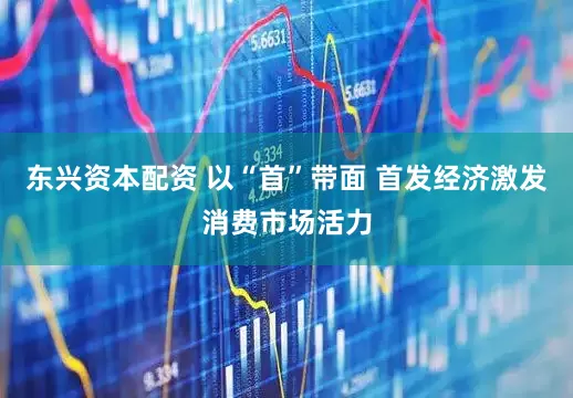 东兴资本配资 以“首”带面 首发经济激发消费市场活力