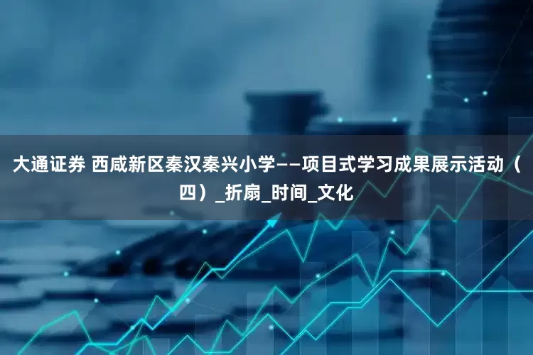 大通证券 西咸新区秦汉秦兴小学——项目式学习成果展示活动（四）_折扇_时间_文化