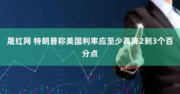 晟红网 特朗普称美国利率应至少再降2到3个百分点
