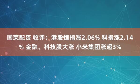 国荣配资 收评：港股恒指涨2.06% 科指涨2.14% 金融、科技股大涨 小米集团涨超3%