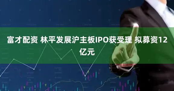 富才配资 林平发展沪主板IPO获受理 拟募资12亿元