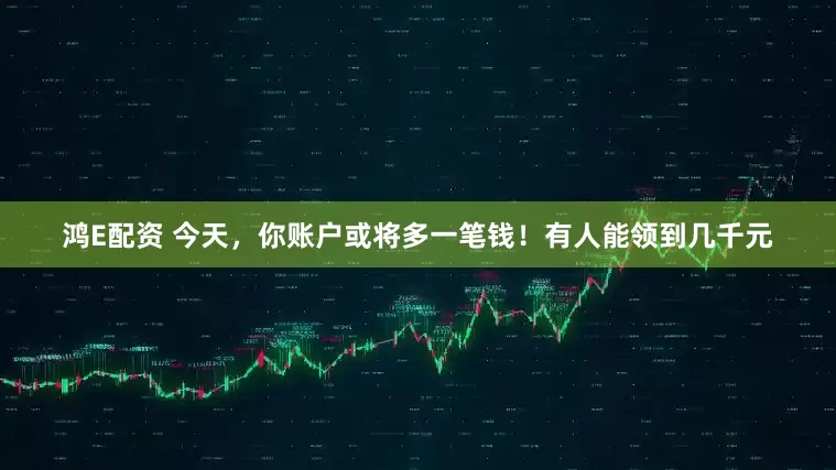 鸿E配资 今天，你账户或将多一笔钱！有人能领到几千元