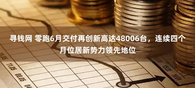寻钱网 零跑6月交付再创新高达48006台，连续四个月位居新势力领先地位