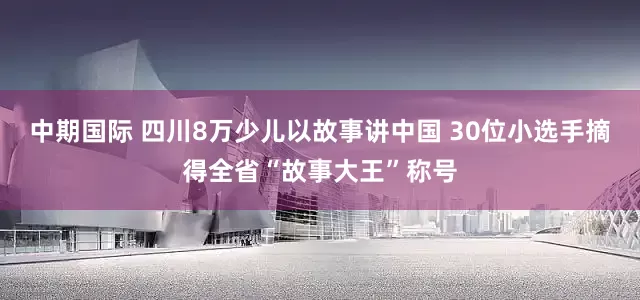 中期国际 四川8万少儿以故事讲中国 30位小选手摘得全省“故事大王”称号