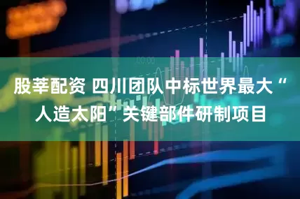 股莘配资 四川团队中标世界最大“人造太阳”关键部件研制项目