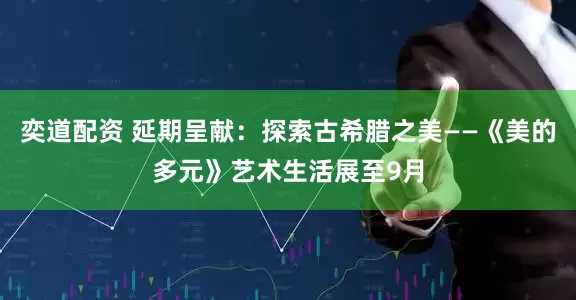 奕道配资 延期呈献：探索古希腊之美——《美的多元》艺术生活展至9月