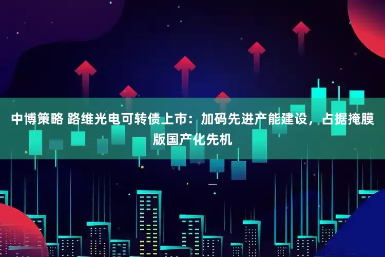 中博策略 路维光电可转债上市：加码先进产能建设，占据掩膜版国产化先机