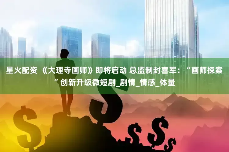 星火配资 《大理寺画师》即将启动 总监制封喜军：“画师探案”创新升级微短剧_剧情_情感_体量