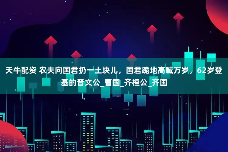 天牛配资 农夫向国君扔一土块儿，国君跪地高喊万岁，62岁登基的晋文公_曹国_齐桓公_齐国