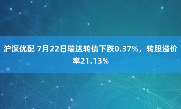 沪深优配 7月22日瑞达转债下跌0.37%，转股溢价率21.13%