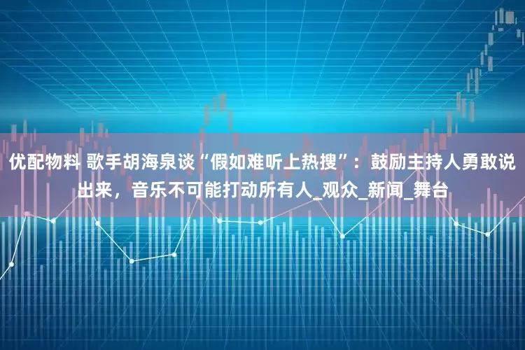 优配物料 歌手胡海泉谈“假如难听上热搜”：鼓励主持人勇敢说出来，音乐不可能打动所有人_观众_新闻_舞台