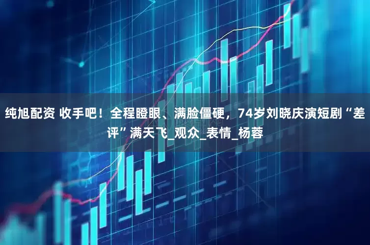 纯旭配资 收手吧！全程瞪眼、满脸僵硬，74岁刘晓庆演短剧“差评”满天飞_观众_表情_杨蓉