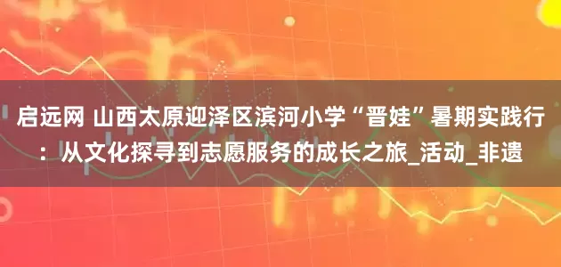 启远网 山西太原迎泽区滨河小学“晋娃”暑期实践行：从文化探寻到志愿服务的成长之旅_活动_非遗