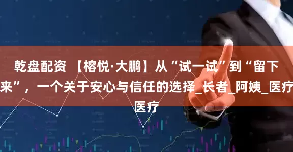 乾盘配资 【榕悦·大鹏】从“试一试”到“留下来”，一个关于安心与信任的选择_长者_阿姨_医疗