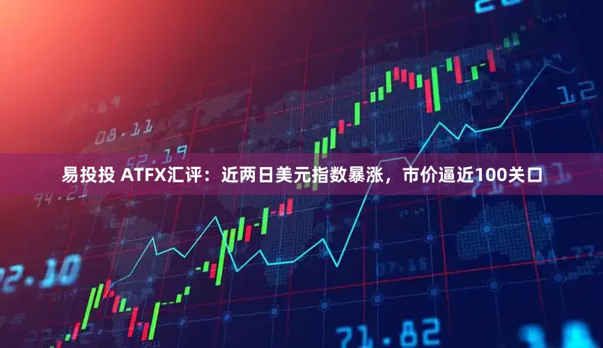 易投投 ATFX汇评：近两日美元指数暴涨，市价逼近100关口
