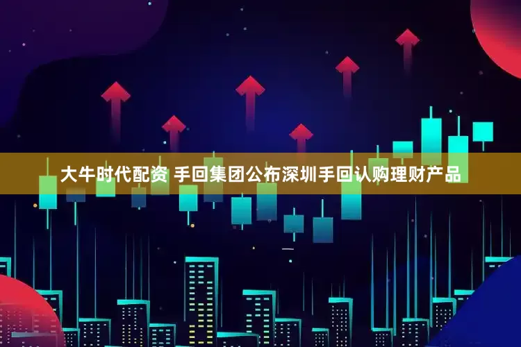 大牛时代配资 手回集团公布深圳手回认购理财产品