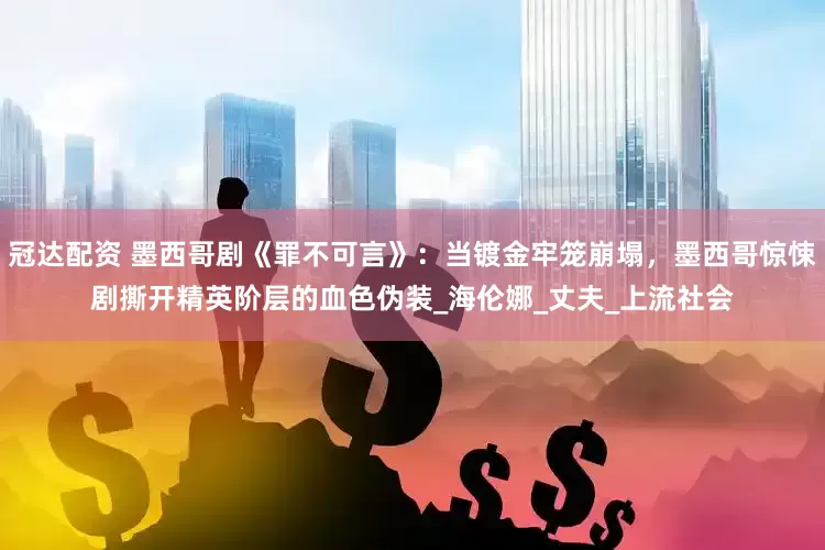 冠达配资 墨西哥剧《罪不可言》：当镀金牢笼崩塌，墨西哥惊悚剧撕开精英阶层的血色伪装_海伦娜_丈夫_上流社会