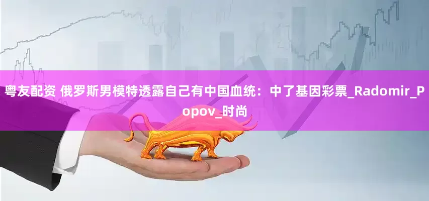 粤友配资 俄罗斯男模特透露自己有中国血统：中了基因彩票_Radomir_Popov_时尚
