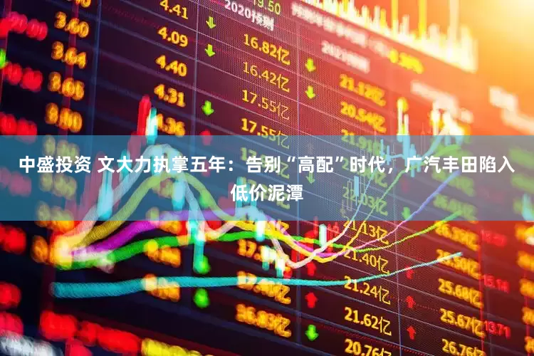 中盛投资 文大力执掌五年：告别“高配”时代，广汽丰田陷入低价泥潭
