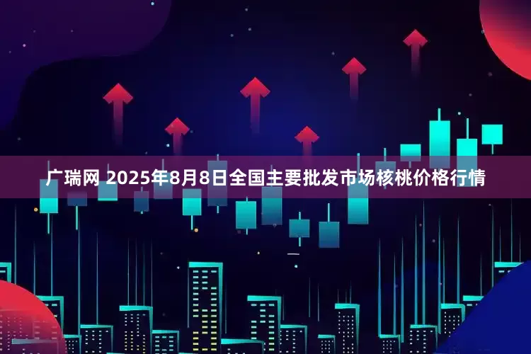 广瑞网 2025年8月8日全国主要批发市场核桃价格行情