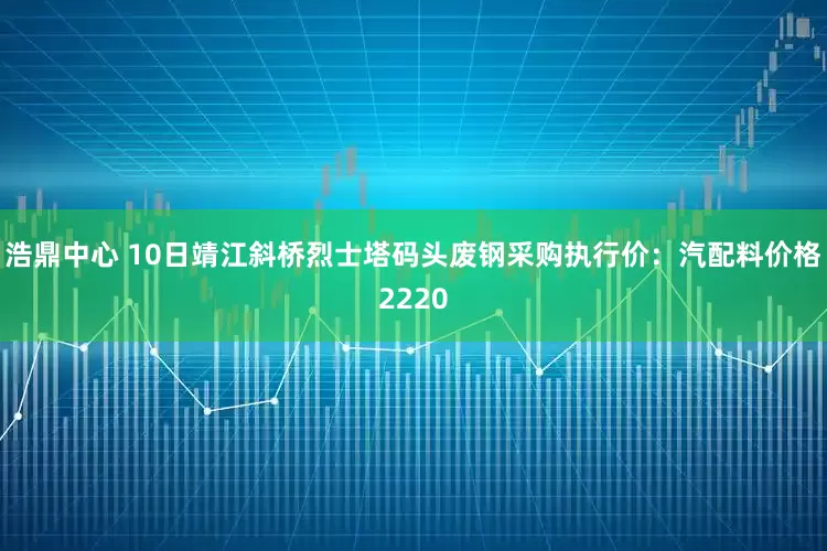 浩鼎中心 10日靖江斜桥烈士塔码头废钢采购执行价：汽配料价格2220