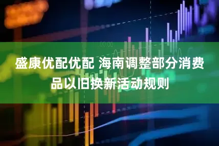 盛康优配优配 海南调整部分消费品以旧换新活动规则