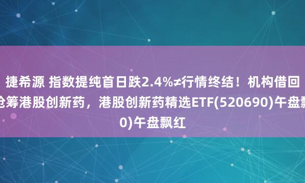 捷希源 指数提纯首日跌2.4%≠行情终结！机构借回调抢筹港股创新药，港股创新药精选ETF(520690)午盘飘红