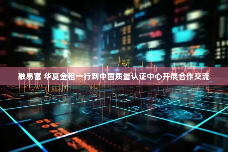 融易富 华夏金租一行到中国质量认证中心开展合作交流