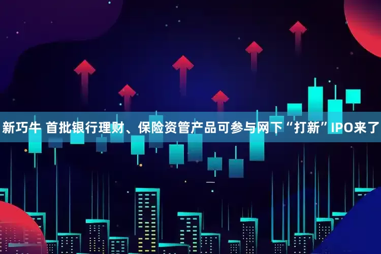新巧牛 首批银行理财、保险资管产品可参与网下“打新”IPO来了