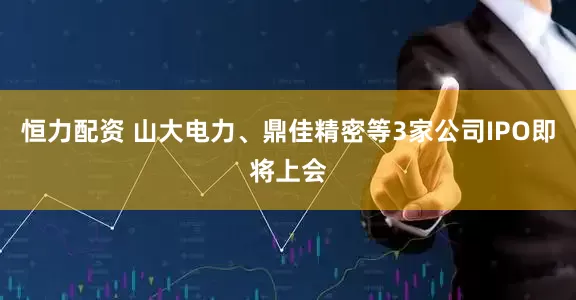 恒力配资 山大电力、鼎佳精密等3家公司IPO即将上会