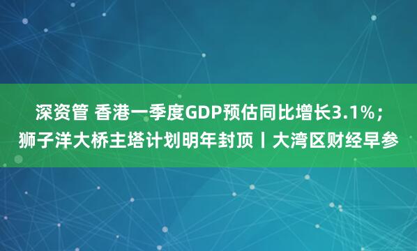 深资管 香港一季度GDP预估同比增长3.1%；狮子洋大桥主塔计划明年封顶丨大湾区财经早参