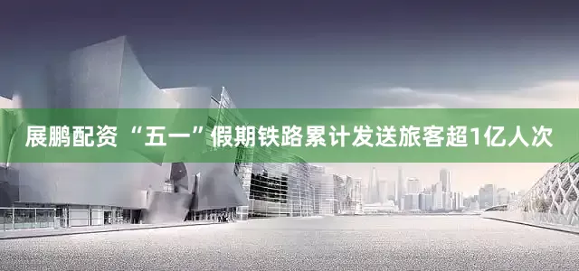 展鹏配资 “五一”假期铁路累计发送旅客超1亿人次