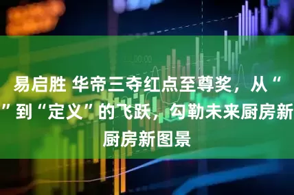 易启胜 华帝三夺红点至尊奖，从“制造”到“定义”的飞跃，勾勒未来厨房新图景