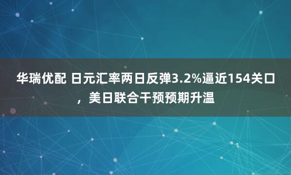 华瑞优配 日元汇率两日反弹3.2%逼近154关口，美日联合干预预期升温