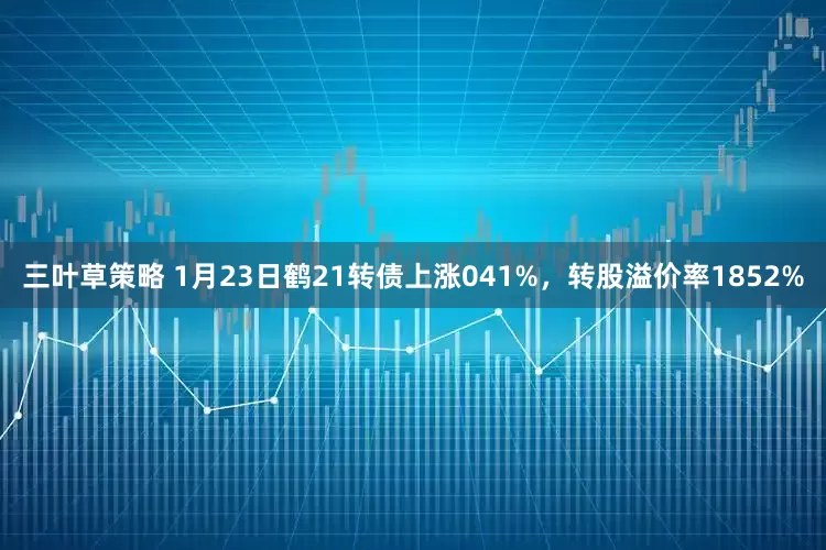 三叶草策略 1月23日鹤21转债上涨041%,转股溢价率1852%
