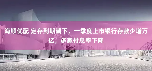 海顺优配 定存到期潮下,一季度上市银行存款少增万亿,多家付息率下降