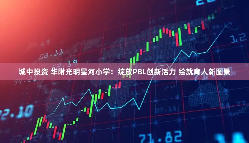 城中投资 华附光明星河小学:绽放PBL创新活力 绘就育人新图景