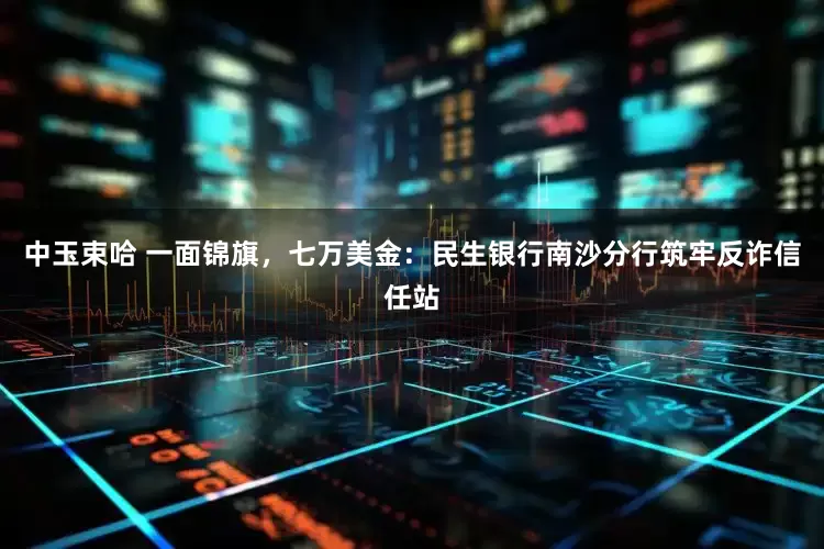 中玉束哈 一面锦旗,七万美金:民生银行南沙分行筑牢反诈信任站