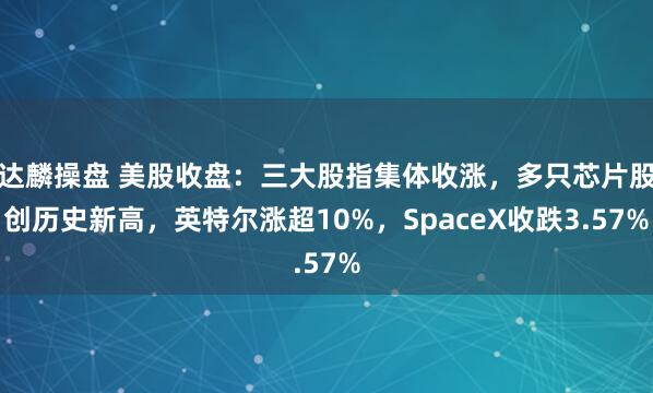 达麟操盘 美股收盘：三大股指集体收涨，多只芯片股创历史新高，英特尔涨超10%，SpaceX收跌3.57%