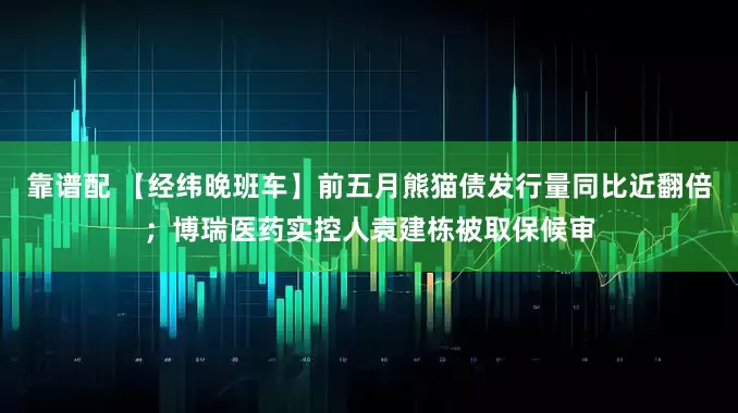 靠谱配 【经纬晚班车】前五月熊猫债发行量同比近翻倍；博瑞医药实控人袁建栋被取保候审
