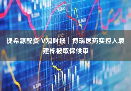 捷希源配资 V观财报｜博瑞医药实控人袁建栋被取保候审